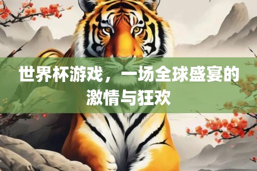 世界杯游戏，一场全球盛宴的激情与狂欢