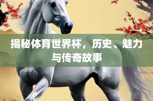 揭秘体育世界杯，历史、魅力与传奇故事眉山市正发家政服务有限公司