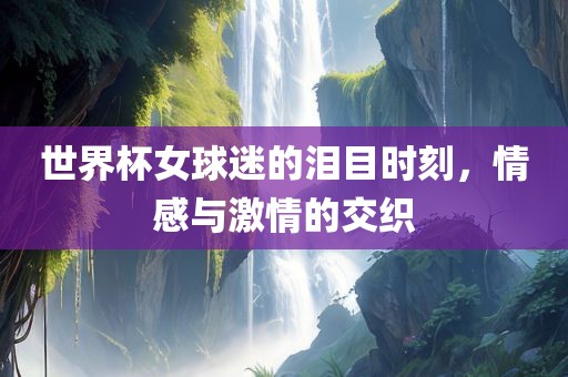 世界杯女球迷的泪目时刻，情感与激情的交织