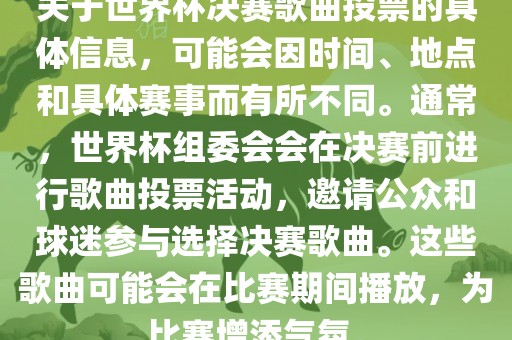 关于世界杯决赛歌曲投票的具体信息，可能会因时间、地点和具体赛事而有所不同。通常，世界杯组委会会在决赛前进行歌曲投票活动，邀请公众和球迷参与选择决赛歌曲。这些歌曲可能会在比赛期间播放，为比赛增添气氛。