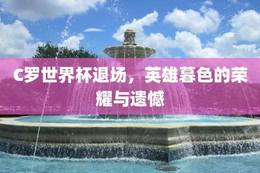 C罗世界杯退场，英雄暮色的荣耀与遗憾