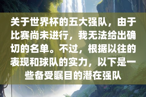 关于世界杯的五大强队，由于比赛尚未进行，我无法给出确切的名单。不过，根据以往的表现和球队的实力，以下是一些备受瞩目的潜在强队