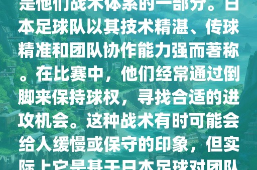 关于世界杯中日本队的倒脚（即传递球的方式），可以说这是他们战术体系的一部分。日本足球队以其技术精湛、传球精准和团队协作能力强而著称。在比赛中，他们经常通过倒脚来保持球权，寻找合适的进攻机会。这种战术有时可能会给人缓慢或保守的印象，但实际上它是基于日本足球对团队协同作战和精准传球的高度重视。
