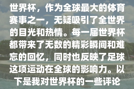世界杯，作为全球最大的体育赛事之一，无疑吸引了全世界的目光和热情。每一届世界杯都带来了无数的精彩瞬间和难忘的回忆，同时也反映了足球这项运动在全球的影响力。以下是我对世界杯的一些评论