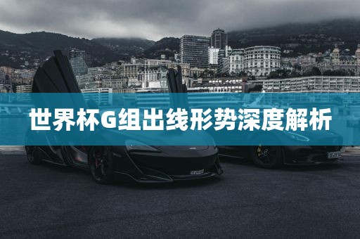 世界杯G组出线形势深度解析