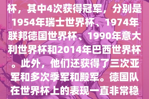 德国队在世界杯上的战绩非常辉煌。他们总共参加了8次世界杯，其中4次获得冠军，分别是1954年瑞士世界杯、1974年联邦德国世界杯、1990年意大利世界杯和2014年巴西世界杯。此外，他们还获得了三次亚军和多次季军和殿军。德国队在世界杯上的表现一直非常稳定，拥有强大的实力和深厚的足球底蕴。