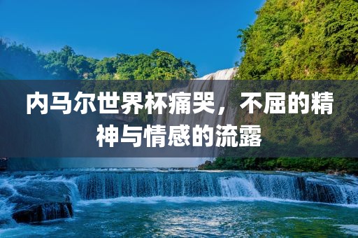内马尔世界杯痛哭，不屈的精神与情感的流露