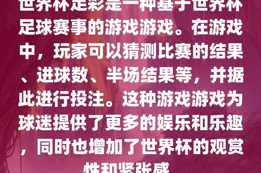 世界杯足彩是一种基于世界杯足球赛事的游戏游戏。在游戏中，玩家可以猜测比赛的结果、进球数、半场结果等，并据此进行投注。这种游戏游戏为球迷提供了更多的娱乐和乐趣，同时也增加了世界杯的观赏性和紧张感。