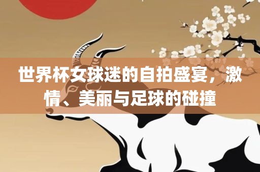 世界杯女球迷的自拍盛宴，激情、美丽与足球的碰撞