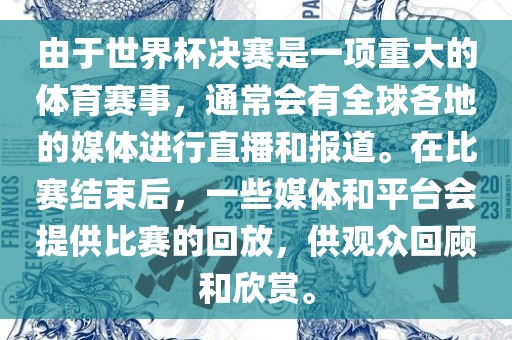 由于世界杯决赛是一项重大的体育赛事，通常会有全球各地的媒体进行直播和报道。在比赛结束后，一些媒体和平台会提供比赛的回放，供观众回顾和欣赏。
