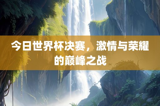 今日世界杯决赛，激情与荣耀的巅峰之战