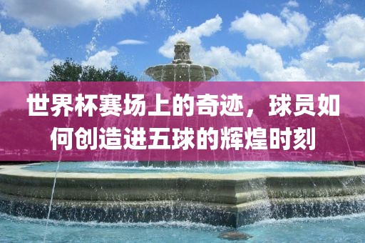 世界杯赛场上的奇迹，球员如何创造进五球的辉煌时刻