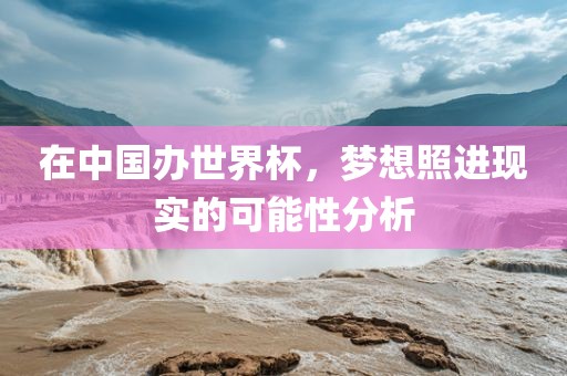 在中国办世界杯，梦想照进现实的可能性分析