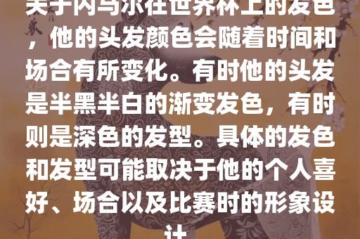 关于内马尔在世界杯上的发色，他的头发颜色会随着时间和场合有所变化。有时他的头发是半黑半白的渐变发色，有时则是深色的发型。具体的发色和发型可能取决于他的个人喜好、场合以及比赛时的形象设计。