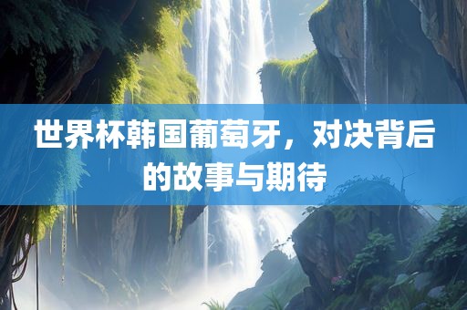 世界杯韩国葡萄牙，对决背后的故事与期待