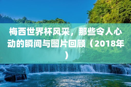 梅西世界杯风采，那些令人心动的瞬间与图片回顾（2018年）