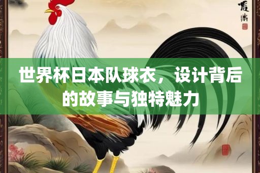 世界杯日本队球衣，设计背后的故事与独特魅力