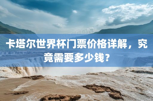 卡塔尔世界杯门票价格详解，究竟需要多少钱？