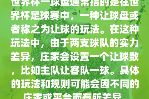 世界杯一球盘通常指的是在世界杯足球赛中，一种让球盘或者称之为让球的玩法。在这种玩法中，由于两支球队的实力差异，庄家会设置一个让球数，比如主队让客队一球。具体的玩法和规则可能会因不同的庄家或平台而有所差异。