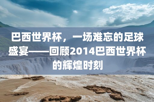巴西世界杯，一场难忘的足球盛宴——回顾2014巴西世界杯的辉煌时刻