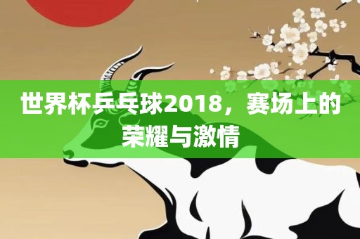 世界杯乒乓球2018，赛场上的荣耀与激情