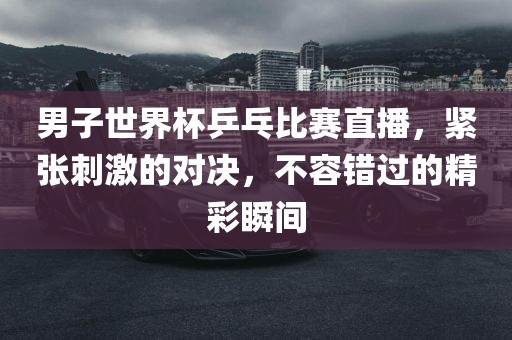 男子世界杯乒乓比赛直播，紧张刺激的对决，不容错过的精彩瞬间