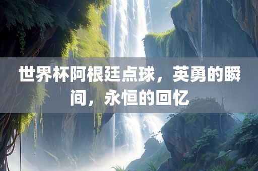 世界杯阿根廷点球，英勇的瞬间，永恒的回忆