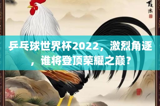 乒乓球世界杯2022，激烈角逐，谁将登顶荣耀之巅？