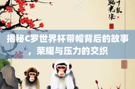 揭秘C罗世界杯带帽背后的故事，荣耀与压力的交织