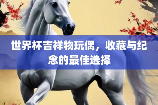 世界杯吉祥物玩偶，收藏与纪念的最佳选择