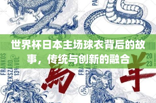 世界杯日本主场球衣背后的故事，传统与创新的融合