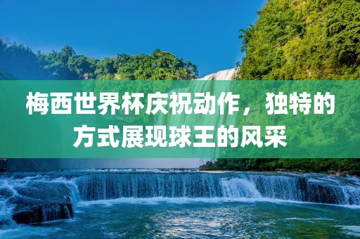 梅西世界杯庆祝动作，独特的方式展现球王的风采