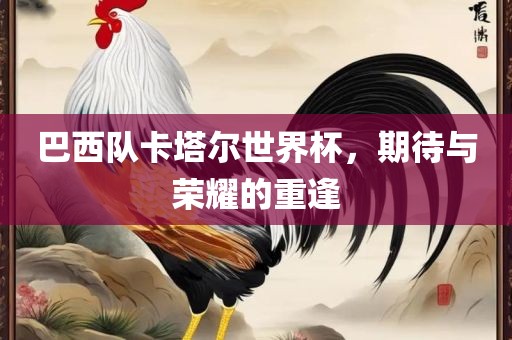 巴西队卡塔尔世界杯，期待与荣耀的重逢