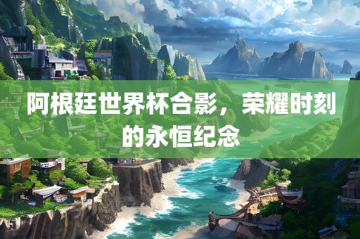 阿根廷世界杯合影，荣耀时刻的永恒纪念