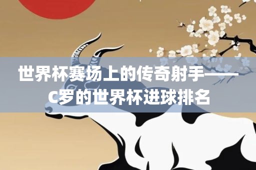 世界杯赛场上的传奇射手——C罗的世界杯进球排名