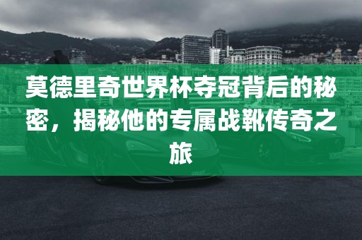 莫德里奇世界杯夺冠背后的秘密，揭秘他的专属战靴传奇之旅