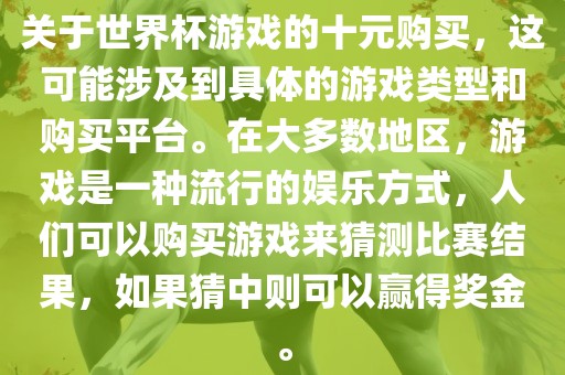 关于世界杯游戏的十元购买，这可能涉及到具体的游戏类型和购买平台。在大多数地区，游戏是一种流行的娱乐方式，人们可以购买游戏来猜测比赛结果，如果猜中则可以赢得奖金。