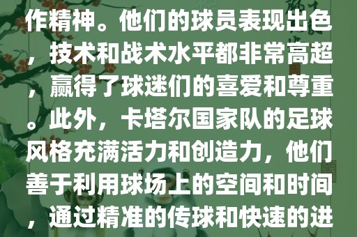 卡塔尔国家队在世界杯足球赛中的表现非常出色。虽然他们的对手实力强大，但卡塔尔队展现出了顽强的斗志和团队合作精神。他们的球员表现出色，技术和战术水平都非常高超，赢得了球迷们的喜爱和尊重。此外，卡塔尔国家队的足球风格充满活力和创造力，他们善于利用球场上的空间和时间，通过精准的传球和快速的进攻来制造威胁。总的来说，卡塔尔国家队是一支充满潜力的队伍，未来有望在国际足球赛场上取得更好的成绩。