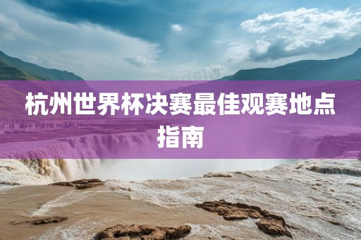 杭州世界杯决赛最佳观赛地点指南