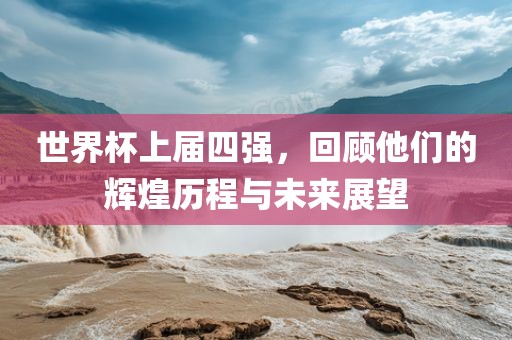 世界杯上届四强，回顾他们的辉煌历程与未来展望