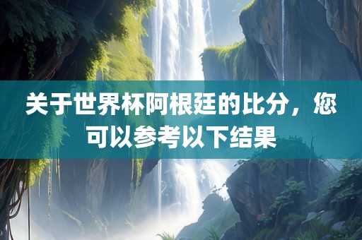 关于世界杯阿根廷的比分，您可以参考以下结果