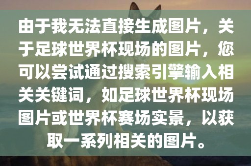 由于我无法直接生成图片，关于足球世界杯现场的图片，您可以尝试通过搜索引擎输入相关关键词，如足球世界杯现场图片或世界杯赛场实景，以获取一系列相关的图片。