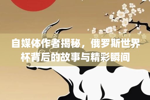 自媒体作者揭秘，俄罗斯世界杯背后的故事与精彩瞬间