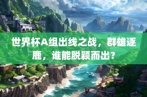 世界杯A组出线之战，群雄逐鹿，谁能脱颖而出？
