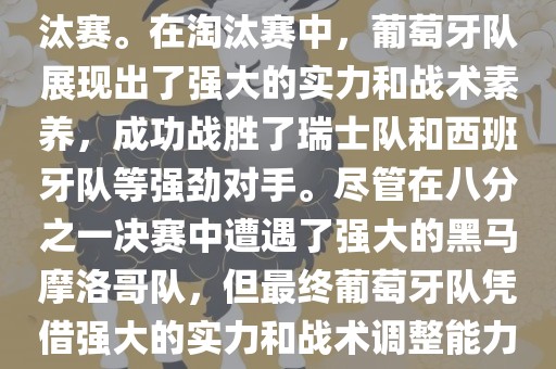 葡萄牙队在2022年世界杯足球赛中的表现非常出色。他们小组赛中以强势的姿态出现，最终获得了H组第一的成绩晋级淘汰赛。在淘汰赛中，葡萄牙队展现出了强大的实力和战术素养，成功战胜了瑞士队和西班牙队等强劲对手。尽管在八分之一决赛中遭遇了强大的黑马摩洛哥队，但最终葡萄牙队凭借强大的实力和战术调整能力成功晋级八强。尽管在四分之一决赛中输给了最终的冠军法国队，但他们的表现仍然令人印象深刻。