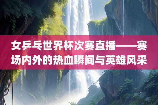 女乒乓世界杯次赛直播——赛场内外的热血瞬间与英雄风采