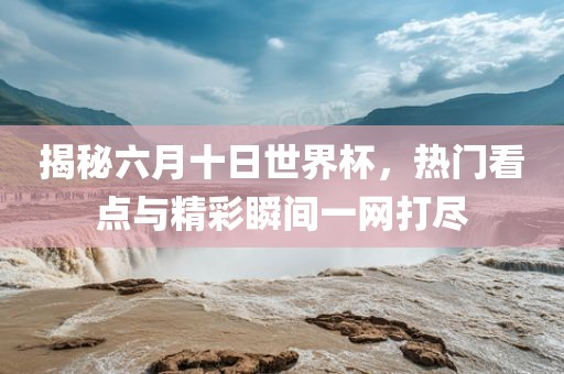 揭秘六月十日世界杯，热门看点与精彩瞬间一网打尽