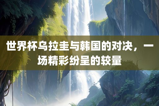 世界杯乌拉圭与韩国的对决，一场精彩纷呈的较量