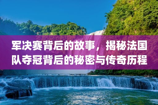军决赛背后的故事，揭秘法国队夺冠背后的秘密与传奇历程