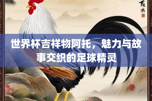 世界杯吉祥物阿托，魅力与故事交织的足球精灵